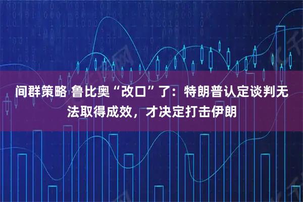 间群策略 鲁比奥“改口”了：特朗普认定谈判无法取得成效，才决定打击伊朗
