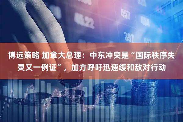 博远策略 加拿大总理：中东冲突是“国际秩序失灵又一例证”，加方呼吁迅速缓和敌对行动