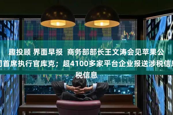 趣投顾 界面早报  商务部部长王文涛会见苹果公司首席执行官库克；超4100多家平台企业报送涉税信息