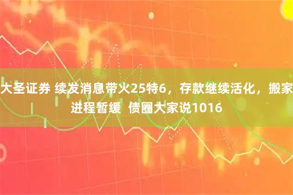 大圣证券 续发消息带火25特6，存款继续活化，搬家进程暂缓  债圈大家说1016
