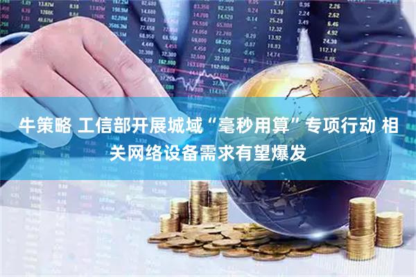 牛策略 工信部开展城域“毫秒用算”专项行动 相关网络设备需求有望爆发