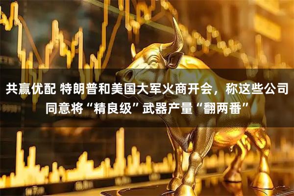 共赢优配 特朗普和美国大军火商开会，称这些公司同意将“精良级”武器产量“翻两番”