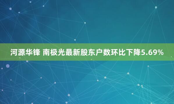 河源华锋 南极光最新股东户数环比下降5.69%