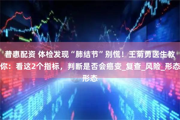普惠配资 体检发现“肺结节”别慌！王菊勇医生教你：看这2个指标，判断是否会癌变_复查_风险_形态
