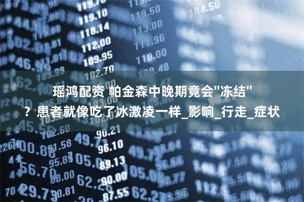 瑶鸿配资 帕金森中晚期竟会''冻结''？患者就像吃了冰激凌一样_影响_行走_症状