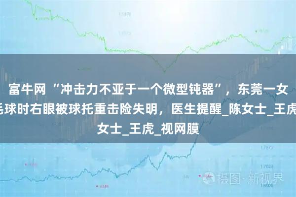 富牛网 “冲击力不亚于一个微型钝器”，东莞一女子打羽毛球时右眼被球托重击险失明，医生提醒_陈女士_王虎_视网膜