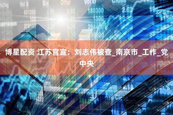 博星配资 江苏官宣：刘志伟被查_南京市_工作_党中央