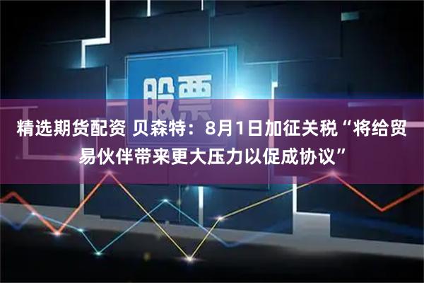 精选期货配资 贝森特：8月1日加征关税“将给贸易伙伴带来更大压力以促成协议”