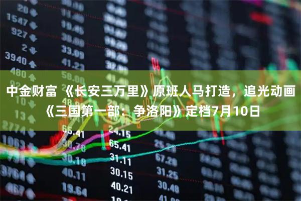 中金财富 《长安三万里》原班人马打造，追光动画《三国第一部：争洛阳》定档7月10日