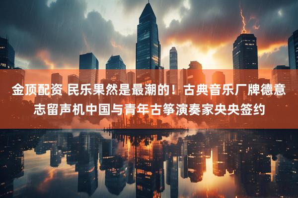 金顶配资 民乐果然是最潮的！古典音乐厂牌德意志留声机中国与青年古筝演奏家央央签约