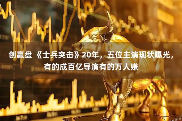 创赢盘 《士兵突击》20年，五位主演现状曝光，有的成百亿导演有的万人嫌