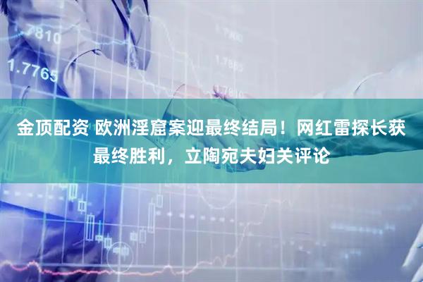 金顶配资 欧洲淫窟案迎最终结局！网红雷探长获最终胜利，立陶宛夫妇关评论
