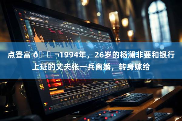点登富 🌬1994年，26岁的杨澜非要和银行上班的丈夫张一兵离婚，转身嫁给