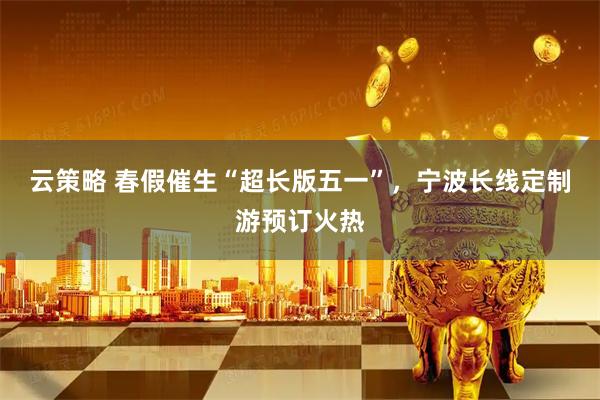 云策略 春假催生“超长版五一”，宁波长线定制游预订火热