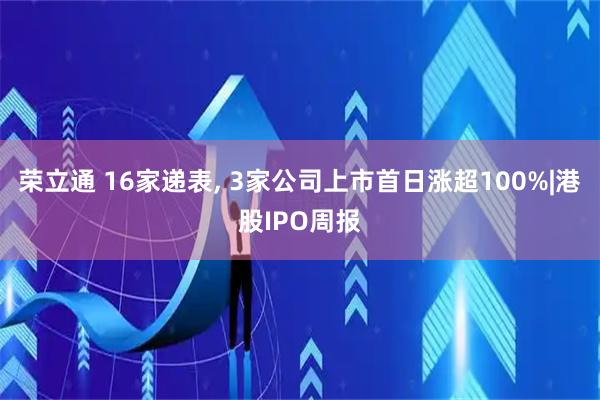 荣立通 16家递表, 3家公司上市首日涨超100%|港股IPO周报