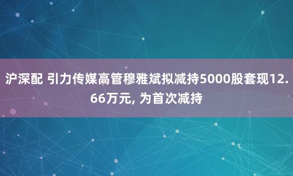 沪深配 引力传媒高管穆雅斌拟减持5000股套现12.66万元, 为首次减持