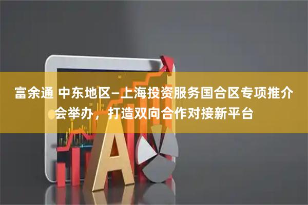 富余通 中东地区—上海投资服务国合区专项推介会举办，打造双向合作对接新平台